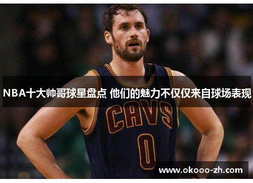 NBA十大帅哥球星盘点 他们的魅力不仅仅来自球场表现