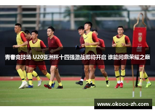 青春竞技场 U20亚洲杯十四强激战即将开启 谁能问鼎荣耀之巅