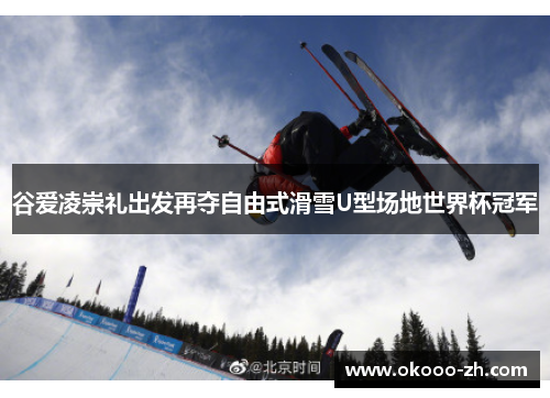 谷爱凌崇礼出发再夺自由式滑雪U型场地世界杯冠军