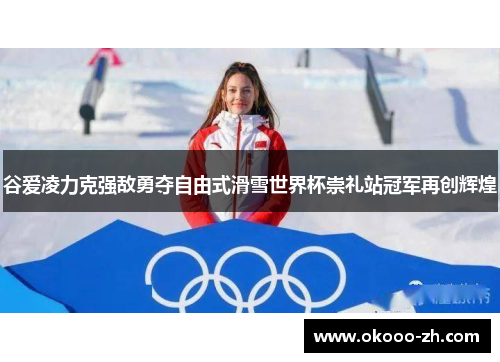 谷爱凌力克强敌勇夺自由式滑雪世界杯崇礼站冠军再创辉煌